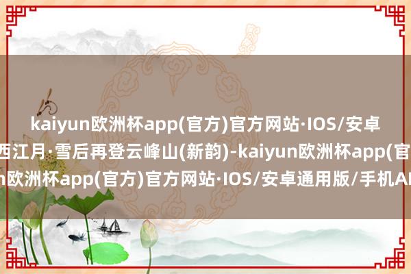 kaiyun欧洲杯app(官方)官方网站·IOS/安卓通用版/手机APP下载西江月·雪后再登云峰山(新韵)-kaiyun欧洲杯app(官方)官方网站·IOS/安卓通用版/手机APP下载