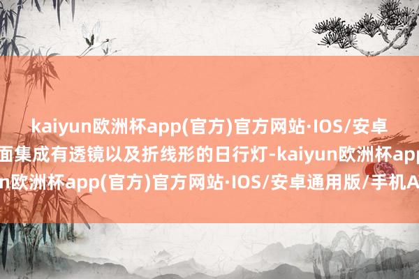 kaiyun欧洲杯app(官方)官方网站·IOS/安卓通用版/手机APP下载里面集成有透镜以及折线形的日行灯-kaiyun欧洲杯app(官方)官方网站·IOS/安卓通用版/手机APP下载