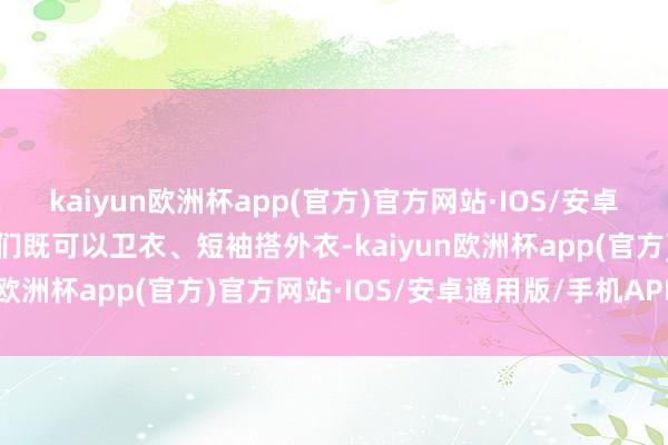 kaiyun欧洲杯app(官方)官方网站·IOS/安卓通用版/手机APP下载咱们既可以卫衣、短袖搭外衣-kaiyun欧洲杯app(官方)官方网站·IOS/安卓通用版/手机APP下载