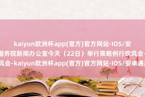 kaiyun欧洲杯app(官方)官方网站·IOS/安卓通用版/手机APP下载国务院新闻办公室今天（22日）举行策略例行吹风会-kaiyun欧洲杯app(官方)官方网站·IOS/安卓通用版/手机APP下载