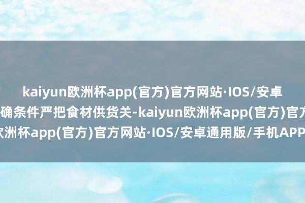 kaiyun欧洲杯app(官方)官方网站·IOS/安卓通用版/手机APP下载明确条件严把食材供货关-kaiyun欧洲杯app(官方)官方网站·IOS/安卓通用版/手机APP下载