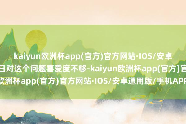 kaiyun欧洲杯app(官方)官方网站·IOS/安卓通用版/手机APP下载平日对这个问题喜爱度不够-kaiyun欧洲杯app(官方)官方网站·IOS/安卓通用版/手机APP下载