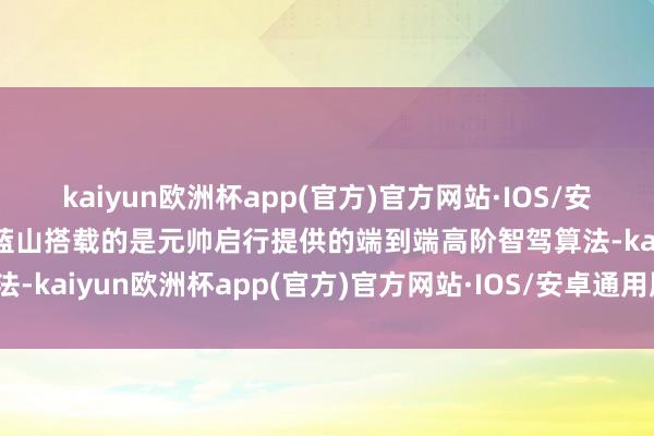 kaiyun欧洲杯app(官方)官方网站·IOS/安卓通用版/手机APP下载蓝山搭载的是元帅启行提供的端到端高阶智驾算法-kaiyun欧洲杯app(官方)官方网站·IOS/安卓通用版/手机APP下载
