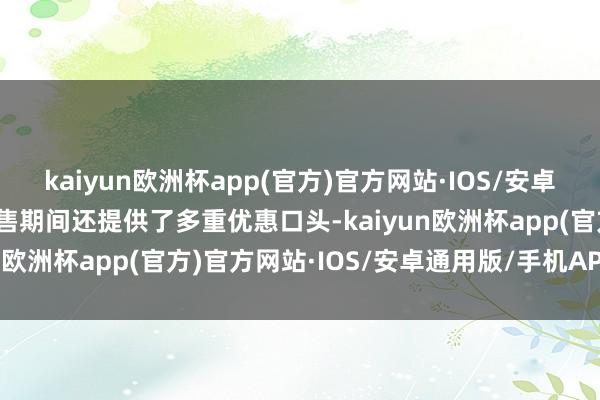 kaiyun欧洲杯app(官方)官方网站·IOS/安卓通用版/手机APP下载预售期间还提供了多重优惠口头-kaiyun欧洲杯app(官方)官方网站·IOS/安卓通用版/手机APP下载