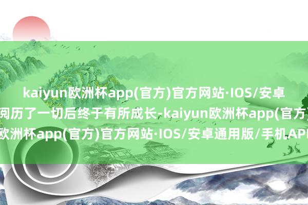 kaiyun欧洲杯app(官方)官方网站·IOS/安卓通用版/手机APP下载在阅历了一切后终于有所成长-kaiyun欧洲杯app(官方)官方网站·IOS/安卓通用版/手机APP下载