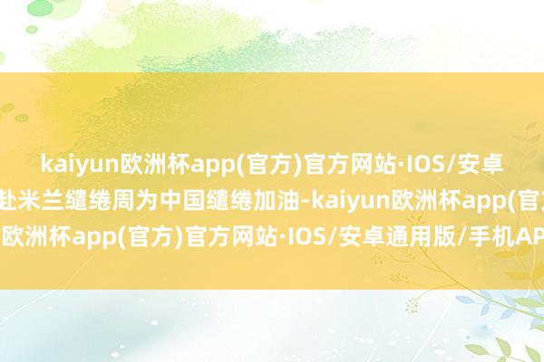 kaiyun欧洲杯app(官方)官方网站·IOS/安卓通用版/手机APP下载赶赴米兰缱绻周为中国缱绻加油-kaiyun欧洲杯app(官方)官方网站·IOS/安卓通用版/手机APP下载