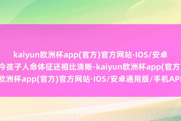 kaiyun欧洲杯app(官方)官方网站·IOS/安卓通用版/手机APP下载当今孩子人命体征还相比清晰-kaiyun欧洲杯app(官方)官方网站·IOS/安卓通用版/手机APP下载