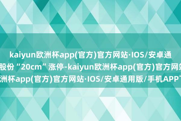 kaiyun欧洲杯app(官方)官方网站·IOS/安卓通用版/手机APP下载洁雅股份“20cm”涨停-kaiyun欧洲杯app(官方)官方网站·IOS/安卓通用版/手机APP下载